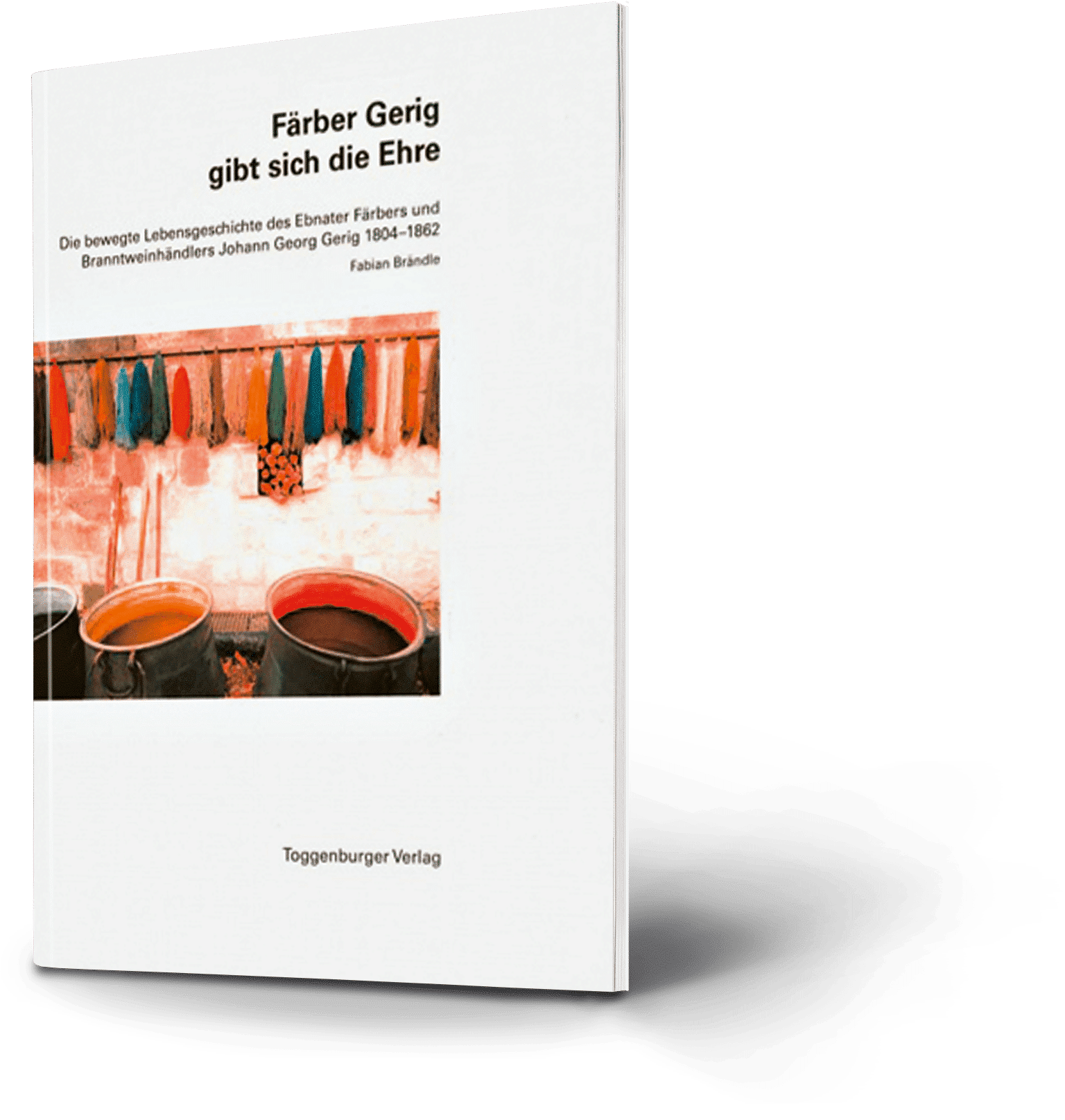 Färber Gerig gibt sich die Ehre. Die bewegte Lebensgeschichte des Ebnater Färbers und Brandweinhändlers Johann Georg Gerig 1804-1862. Fabian Brändle